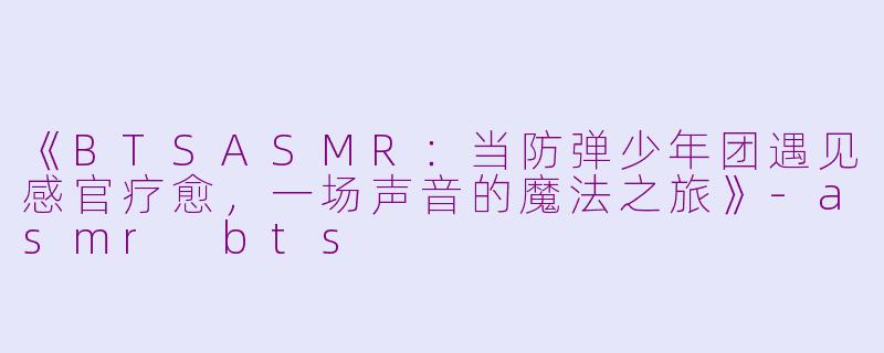 《BTSASMR：当防弹少年团遇见感官疗愈，一场声音的魔法之旅》-asmr bts