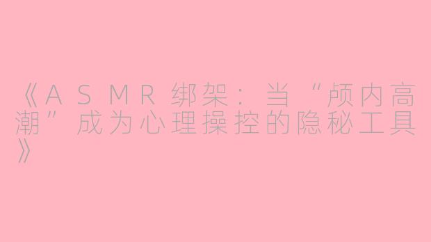 《ASMR绑架：当“颅内高潮”成为心理操控的隐秘工具》
