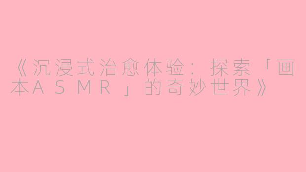《沉浸式治愈体验：探索「画本ASMR」的奇妙世界》