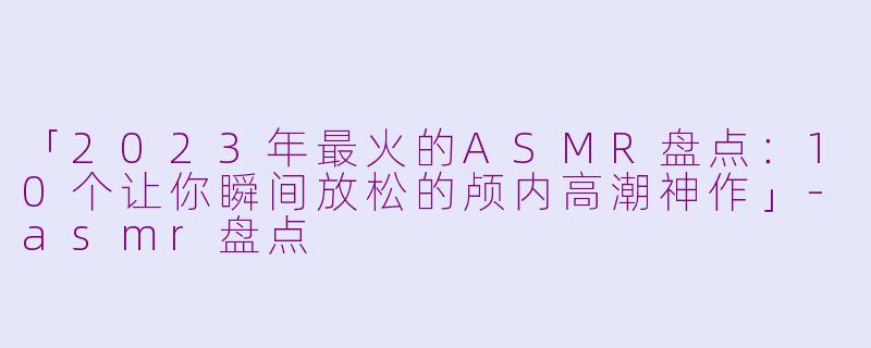 「2023年最火的ASMR盘点:10个让你瞬间放松的颅内高潮神作」