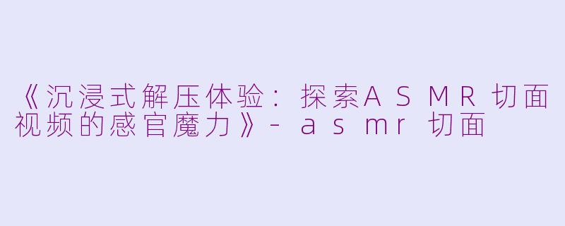 《沉浸式解压体验：探索ASMR切面视频的感官魔力》-asmr切面