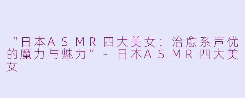 “日本ASMR四大美女：治愈系声优的魔力与魅力”-日本ASMR四大美女