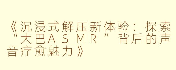 《沉浸式解压新体验：探索“大巴ASMR”背后的声音疗愈魅力》