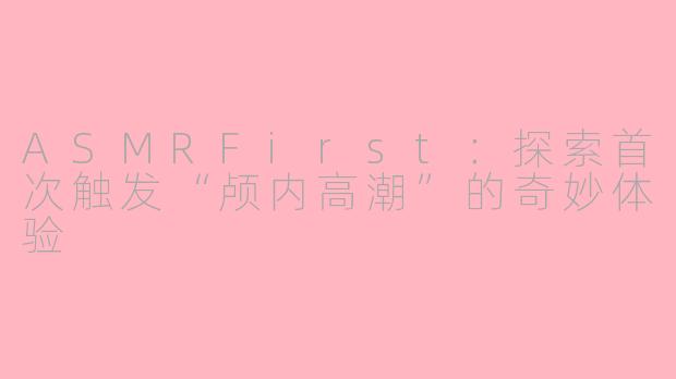 ASMRFirst：探索首次触发“颅内高潮”的奇妙体验