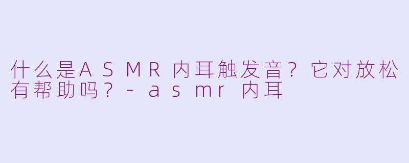 什么是ASMR内耳触发音？它对放松有帮助吗？-asmr内耳