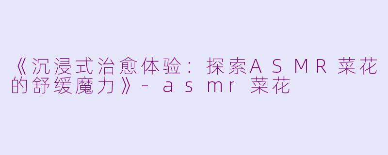 《沉浸式治愈体验：探索ASMR菜花的舒缓魔力》-asmr菜花