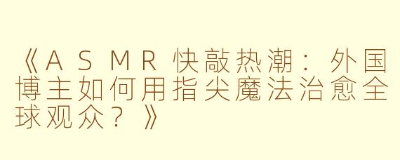 《ASMR快敲热潮：外国博主如何用指尖魔法治愈全球观众？》