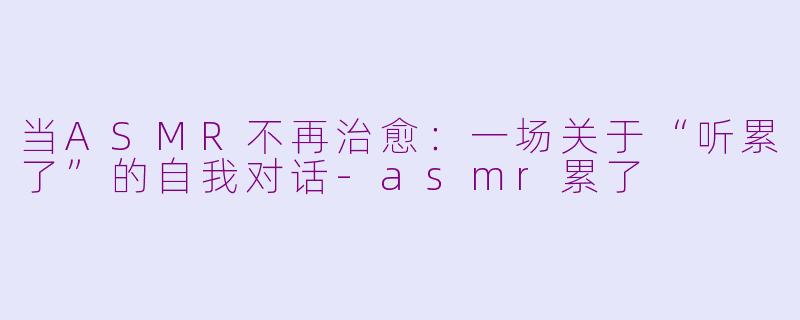 当ASMR不再治愈：一场关于“听累了”的自我对话-asmr累了