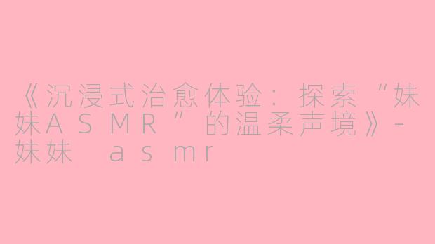 《沉浸式治愈体验：探索“妹妹ASMR”的温柔声境》-妹妹 asmr