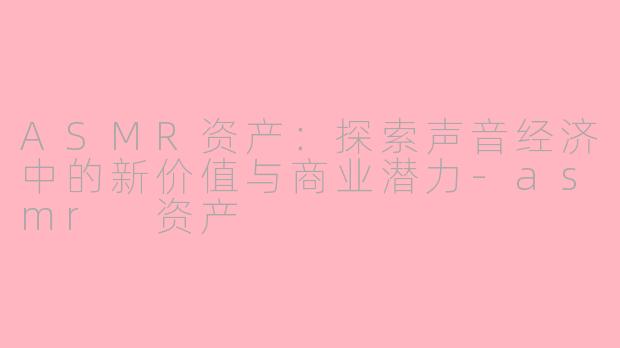 ASMR资产：探索声音经济中的新价值与商业潜力-asmr 资产