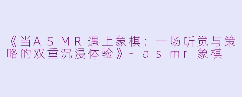 《当ASMR遇上象棋：一场听觉与策略的双重沉浸体验》-asmr象棋