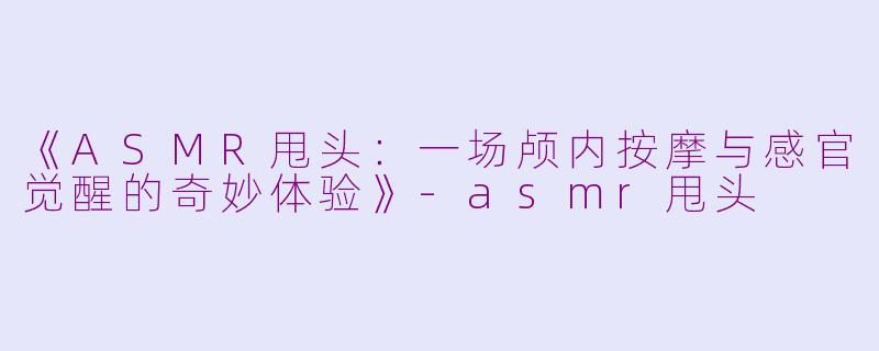 《ASMR甩头：一场颅内按摩与感官觉醒的奇妙体验》-asmr甩头
