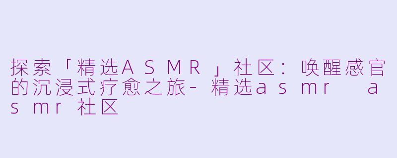 探索「精选ASMR」社区：唤醒感官的沉浸式疗愈之旅-精选asmr asmr社区
