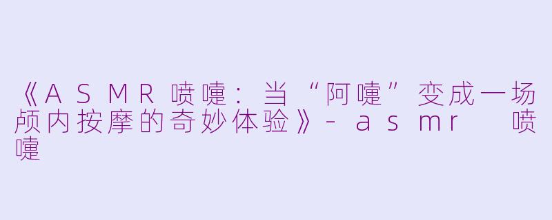 《ASMR喷嚏：当“阿嚏”变成一场颅内按摩的奇妙体验》-asmr 喷嚏