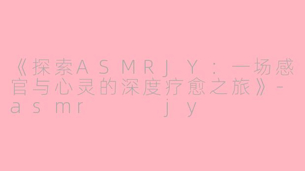 《探索ASMRJY：一场感官与心灵的深度疗愈之旅》-asmr   jy