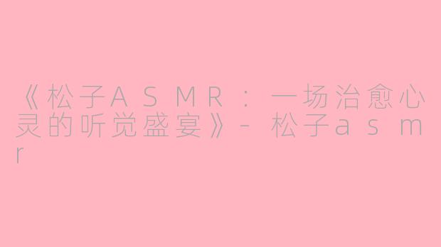 《松子ASMR：一场治愈心灵的听觉盛宴》-松子asmr