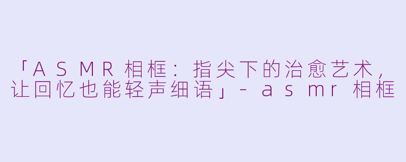 「ASMR相框：指尖下的治愈艺术，让回忆也能轻声细语」-asmr相框