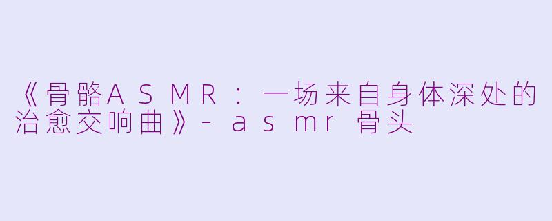 《骨骼ASMR：一场来自身体深处的治愈交响曲》-asmr骨头