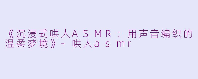 《沉浸式哄人ASMR：用声音编织的温柔梦境》-哄人asmr