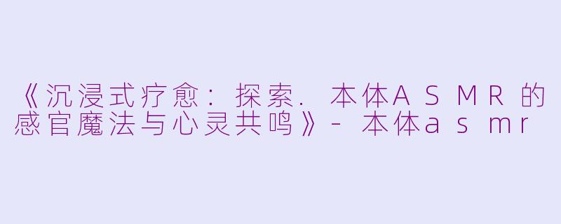 《沉浸式疗愈：探索.本体ASMR的感官魔法与心灵共鸣》-本体asmr