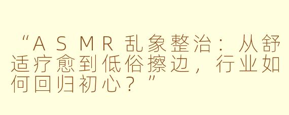 “ASMR乱象整治：从舒适疗愈到低俗擦边，行业如何回归初心？”