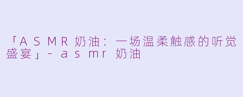 「ASMR奶油：一场温柔触感的听觉盛宴」-asmr奶油