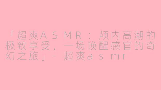 「超爽ASMR：颅内高潮的极致享受，一场唤醒感官的奇幻之旅」-超爽asmr