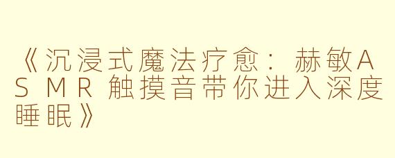 《沉浸式魔法疗愈：赫敏ASMR触摸音带你进入深度睡眠》