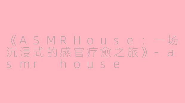 《ASMRHouse：一场沉浸式的感官疗愈之旅》-asmr house