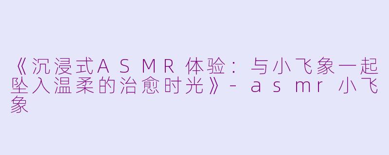《沉浸式ASMR体验：与小飞象一起坠入温柔的治愈时光》-asmr小飞象