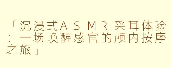 「沉浸式ASMR采耳体验：一场唤醒感官的颅内按摩之旅」