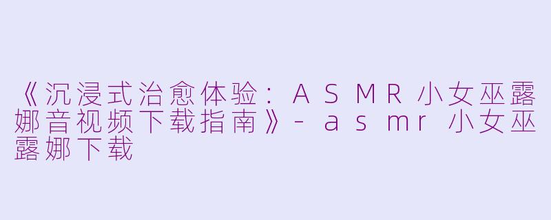 《沉浸式治愈体验：ASMR小女巫露娜音视频下载指南》-asmr小女巫露娜下载