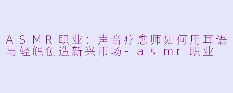 ASMR职业：声音疗愈师如何用耳语与轻触创造新兴市场-asmr职业