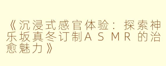 《沉浸式感官体验：探索神乐坂真冬订制ASMR的治愈魅力》