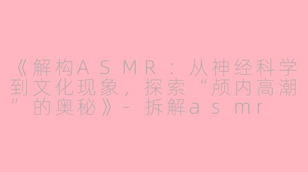 《解构ASMR：从神经科学到文化现象，探索“颅内高潮”的奥秘》-拆解asmr