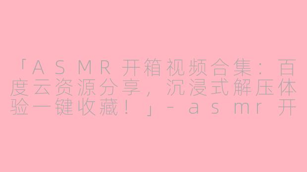 「ASMR开箱视频合集：百度云资源分享，沉浸式解压体验一键收藏！」-asmr开箱视频百度云
