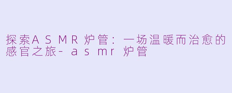 探索ASMR炉管：一场温暖而治愈的感官之旅-asmr炉管