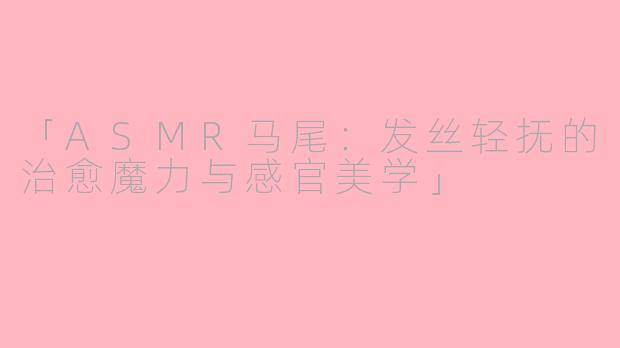 「ASMR马尾：发丝轻抚的治愈魔力与感官美学」