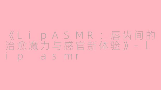 《LipASMR：唇齿间的治愈魔力与感官新体验》-lip asmr