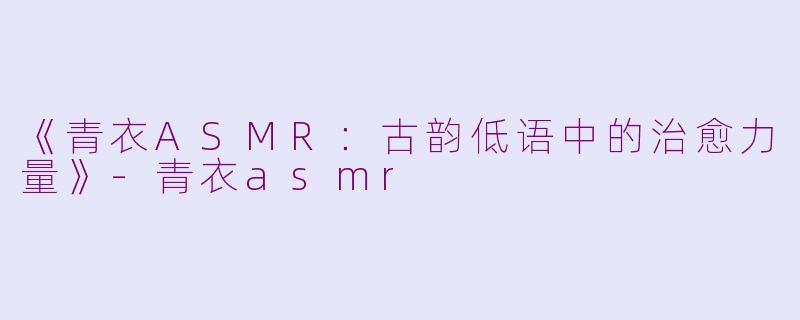 《青衣ASMR：古韵低语中的治愈力量》-青衣asmr