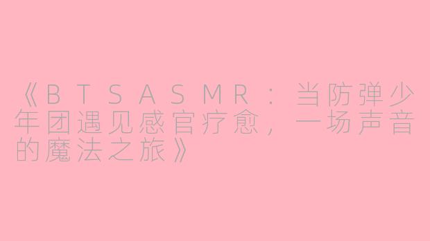 《BTSASMR：当防弹少年团遇见感官疗愈，一场声音的魔法之旅》
