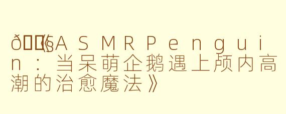🐧《ASMRPenguin：当呆萌企鹅遇上颅内高潮的治愈魔法》