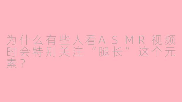 为什么有些人看ASMR视频时会特别关注“腿长”这个元素？
