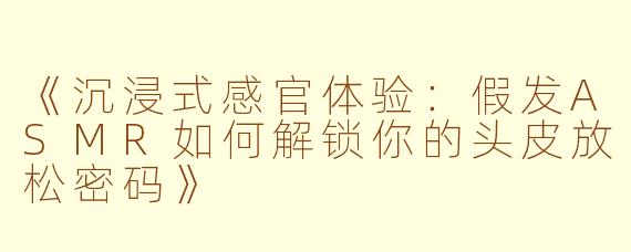 《沉浸式感官体验：假发ASMR如何解锁你的头皮放松密码》