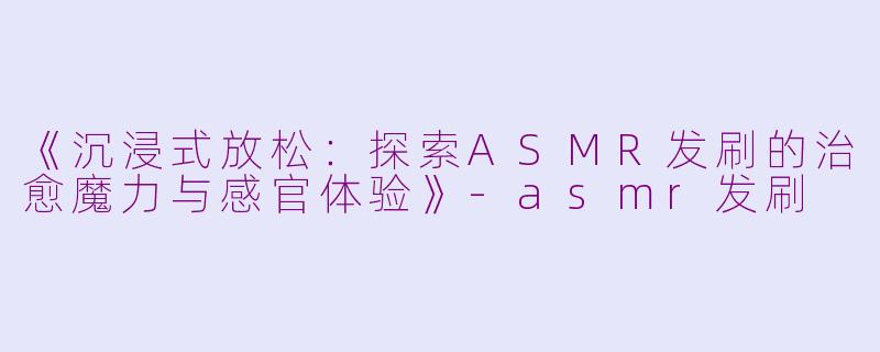 《沉浸式放松：探索ASMR发刷的治愈魔力与感官体验》-asmr发刷