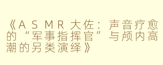 《ASMR大佐：声音疗愈的“军事指挥官”与颅内高潮的另类演绎》
