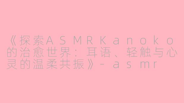 《探索ASMRKanoko的治愈世界：耳语、轻触与心灵的温柔共振》-asmr kanoko
