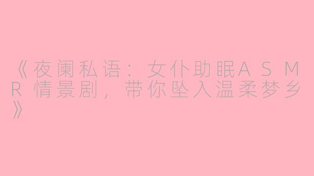 《夜阑私语：女仆助眠ASMR情景剧，带你坠入温柔梦乡》