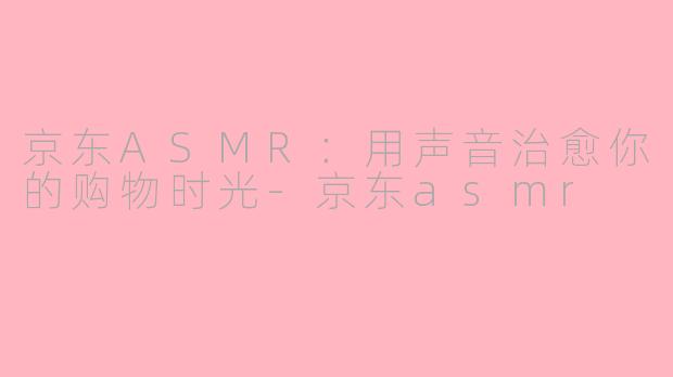 京东ASMR：用声音治愈你的购物时光-京东asmr