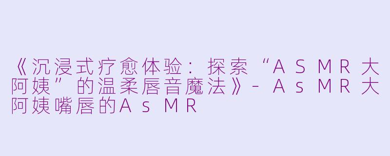《沉浸式疗愈体验：探索“ASMR大阿姨”的温柔唇音魔法》-AsMR大阿姨嘴唇的AsMR